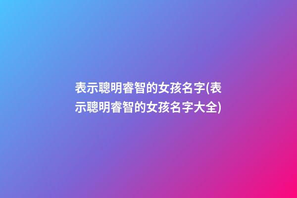 表示聰明睿智的女孩名字(表示聰明睿智的女孩名字大全)
