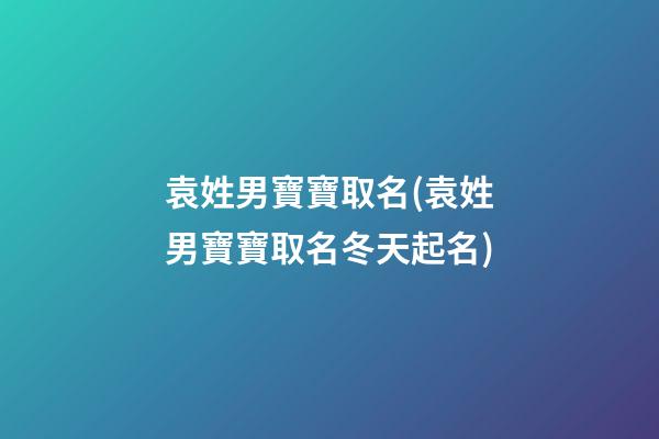 袁姓男寶寶取名(袁姓男寶寶取名冬天起名)