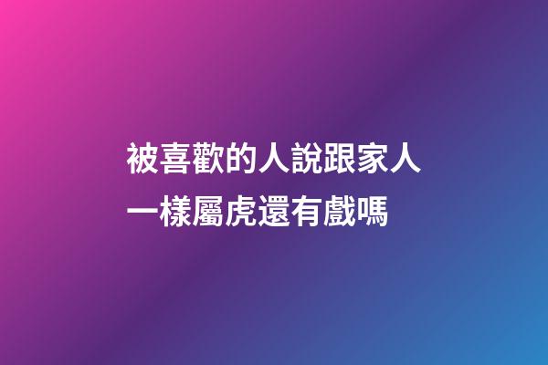 被喜歡的人說跟家人一樣屬虎還有戲嗎
