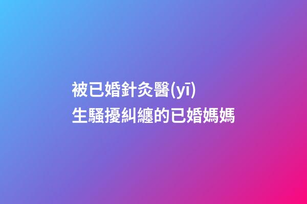 被已婚針灸醫(yī)生騷擾糾纏的已婚媽媽