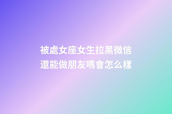 被處女座女生拉黑微信還能做朋友嗎會怎么樣-第1張-星座運(yùn)勢-玄機(jī)派