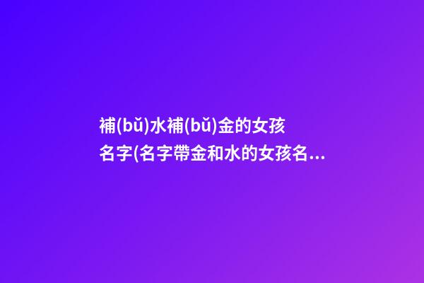 補(bǔ)水補(bǔ)金的女孩名字(名字帶金和水的女孩名字大全)