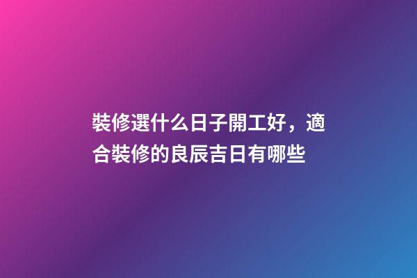 裝修選什么日子開工好，適合裝修的良辰吉日有哪些