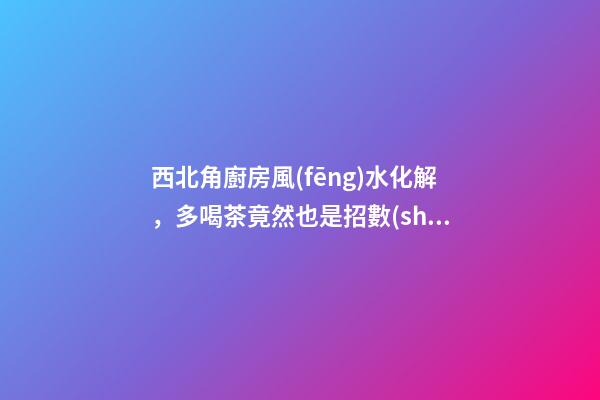 西北角廚房風(fēng)水化解，多喝茶竟然也是招數(shù)之一