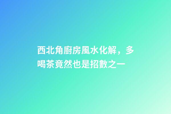 西北角廚房風水化解，多喝茶竟然也是招數之一