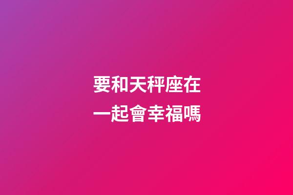 要和天秤座在一起會幸福嗎-第1張-星座運勢-玄機派