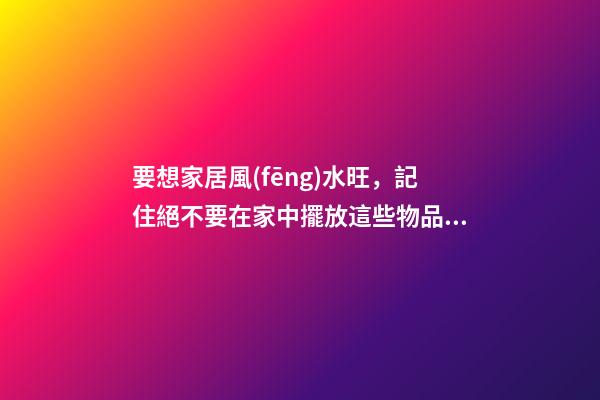 要想家居風(fēng)水旺，記住絕不要在家中擺放這些物品！