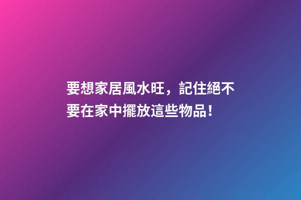 要想家居風水旺，記住絕不要在家中擺放這些物品！