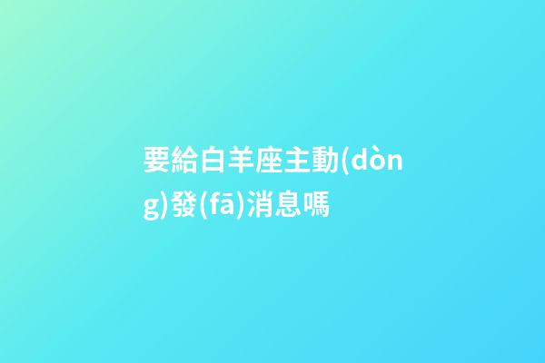 要給白羊座主動(dòng)發(fā)消息嗎-第1張-星座運(yùn)勢(shì)-玄機(jī)派