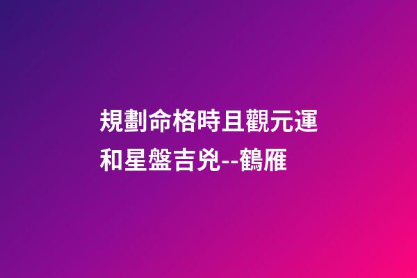 規劃命格時且觀元運和星盤吉兇--鶴雁
