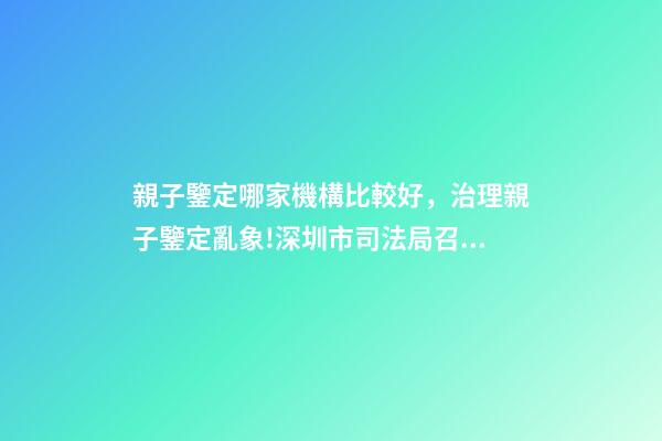 親子鑒定哪家機構比較好，治理親子鑒定亂象!深圳市司法局召集鑒定機構簽執業承諾書-第1張-觀點-玄機派