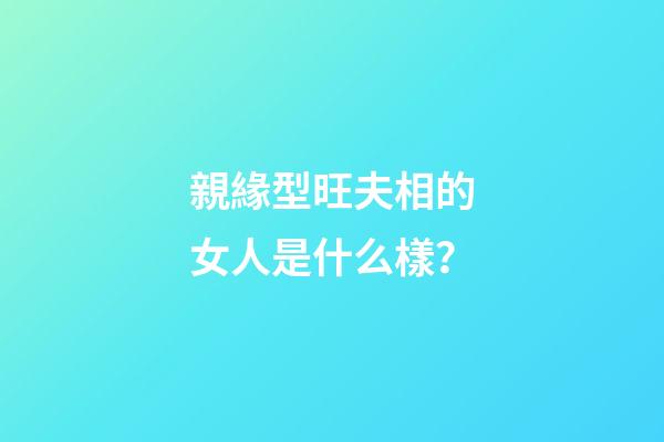 親緣型旺夫相的女人是什么樣？