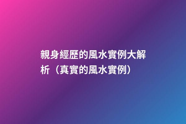 親身經歷的風水實例大解析（真實的風水實例）