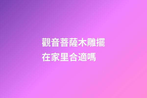 觀音菩薩木雕擺在家里合適嗎