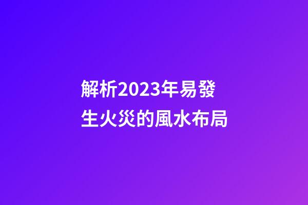 解析2023年易發生火災的風水布局