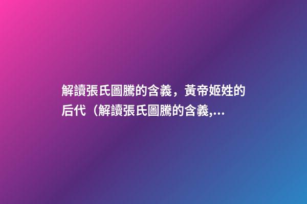 解讀張氏圖騰的含義，黃帝姬姓的后代（解讀張氏圖騰的含義,黃帝姬姓的后代在哪）