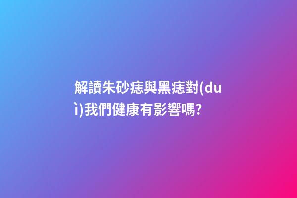 解讀朱砂痣與黑痣對(duì)我們健康有影響嗎？
