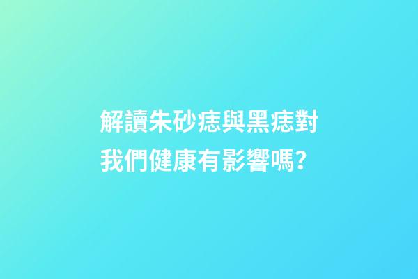 解讀朱砂痣與黑痣對我們健康有影響嗎？