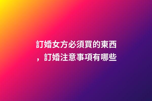 訂婚女方必須買的東西，訂婚注意事項有哪些