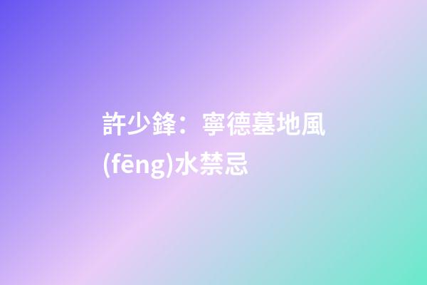許少鋒：寧德墓地風(fēng)水禁忌