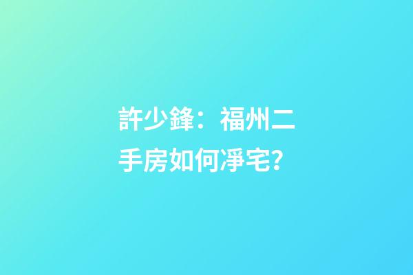 許少鋒：福州二手房如何凈宅？