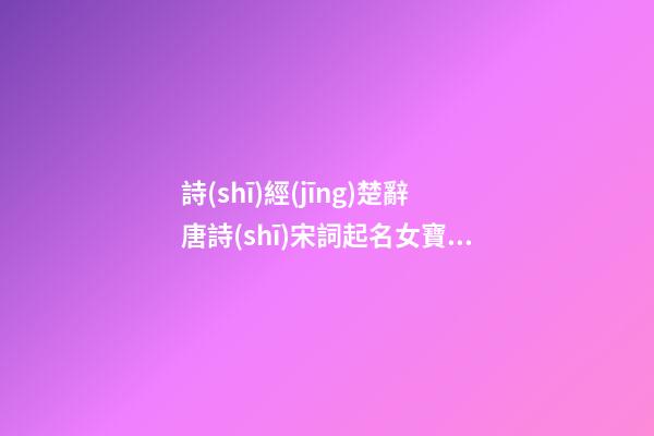 詩(shī)經(jīng)楚辭唐詩(shī)宋詞起名女寶寶(詩(shī)經(jīng)唐詩(shī)宋詞女孩乳名)