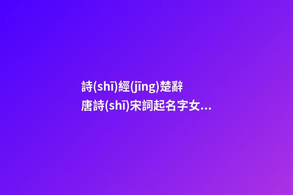 詩(shī)經(jīng)楚辭唐詩(shī)宋詞起名字女新生兒名字大全(唐詩(shī)宋詞詩(shī)經(jīng)楚辭取名)