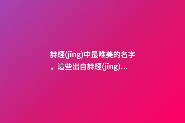詩經(jīng)中最唯美的名字，這些出自詩經(jīng)的名字最美好（詩經(jīng)中最唯美的名字,這些出自詩經(jīng)的名字最美好的詩句）