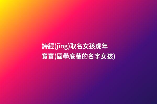 詩經(jīng)取名女孩虎年寶寶(國學底蘊的名字女孩)