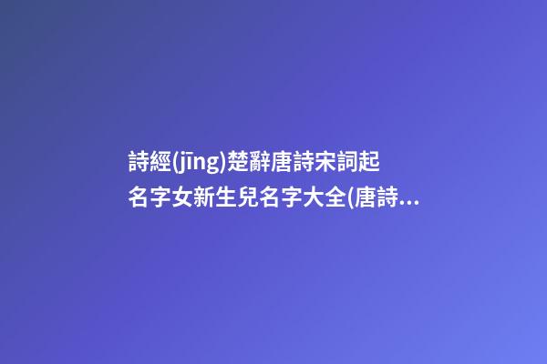 詩經(jīng)楚辭唐詩宋詞起名字女新生兒名字大全(唐詩宋詞詩經(jīng)楚辭取名)