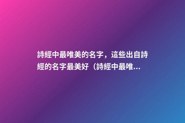 詩經中最唯美的名字，這些出自詩經的名字最美好（詩經中最唯美的名字,這些出自詩經的名字最美好的詩句）