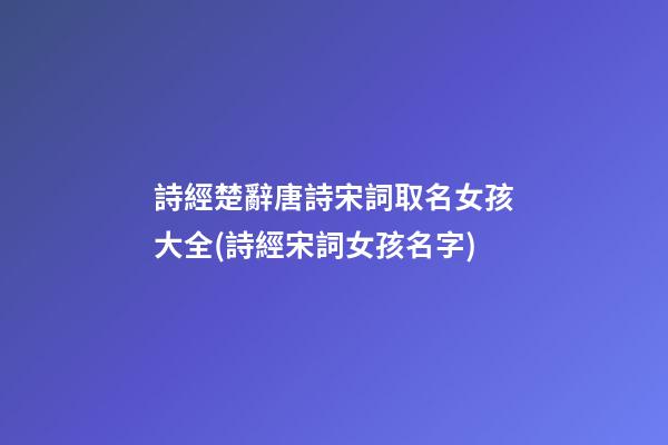 詩經楚辭唐詩宋詞取名女孩大全(詩經宋詞女孩名字)