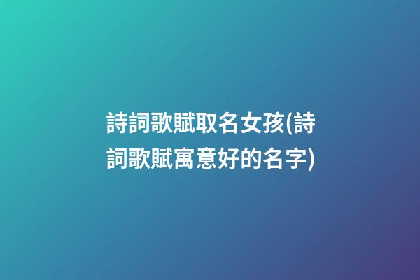 詩詞歌賦取名女孩(詩詞歌賦寓意好的名字)