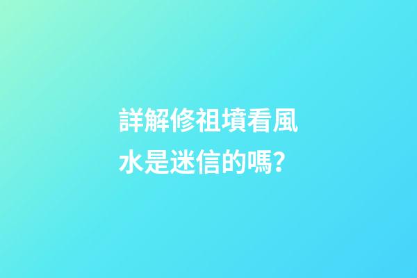 詳解修祖墳看風水是迷信的嗎？
