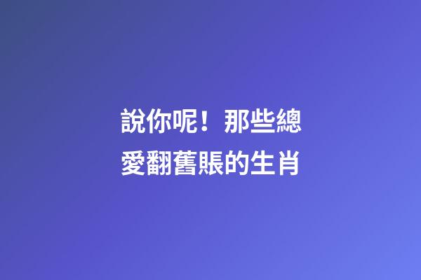 說你呢！那些總愛翻舊賬的生肖