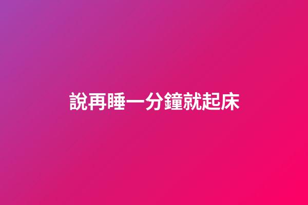 說再睡一分鐘就起床