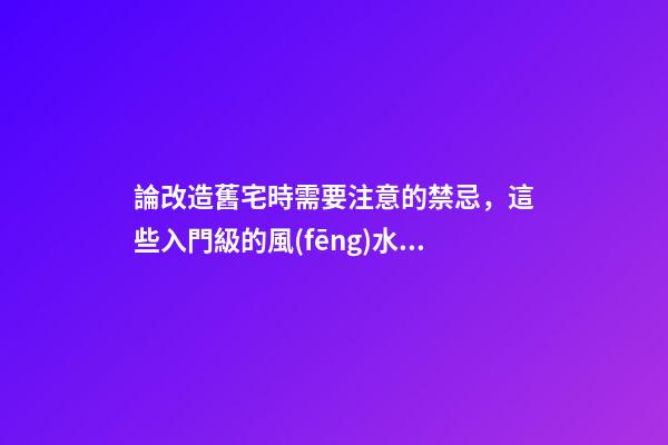 論改造舊宅時需要注意的禁忌，這些入門級的風(fēng)水知識你有必要知曉