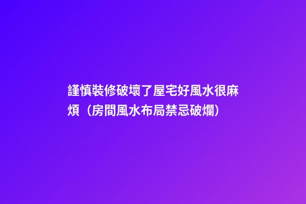 謹慎裝修破壞了屋宅好風水很麻煩（房間風水布局禁忌破爛）