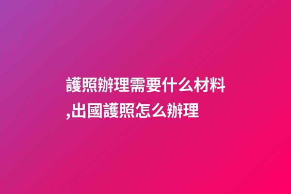 護照辦理需要什么材料,出國護照怎么辦理-第1張-觀點-玄機派