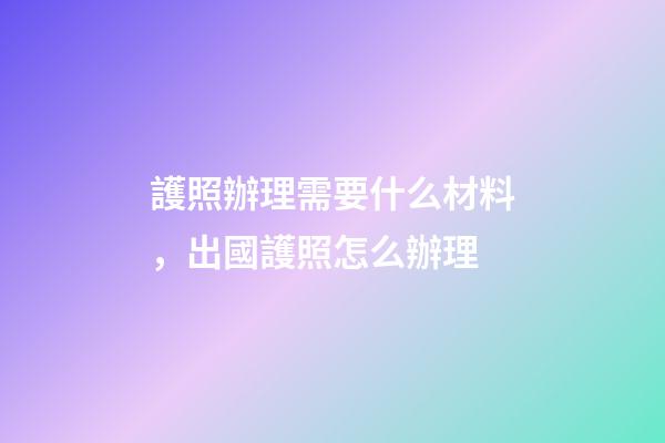 護照辦理需要什么材料，出國護照怎么辦理-第1張-觀點-玄機派