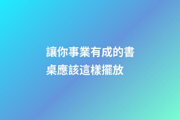 讓你事業有成的書桌應該這樣擺放