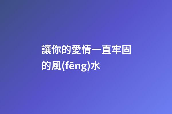 讓你的愛情一直牢固的風(fēng)水