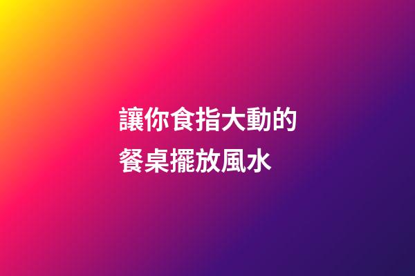讓你食指大動的餐桌擺放風水