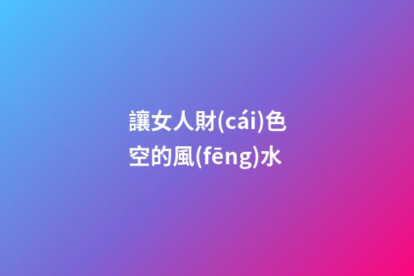 讓女人財(cái)色空的風(fēng)水