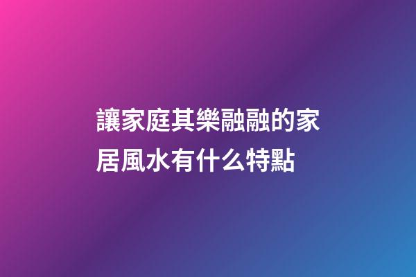 讓家庭其樂融融的家居風水有什么特點