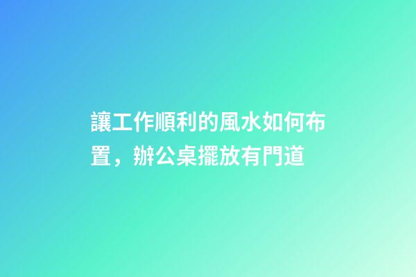 讓工作順利的風水如何布置，辦公桌擺放有門道