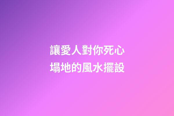 讓愛人對你死心塌地的風水擺設
