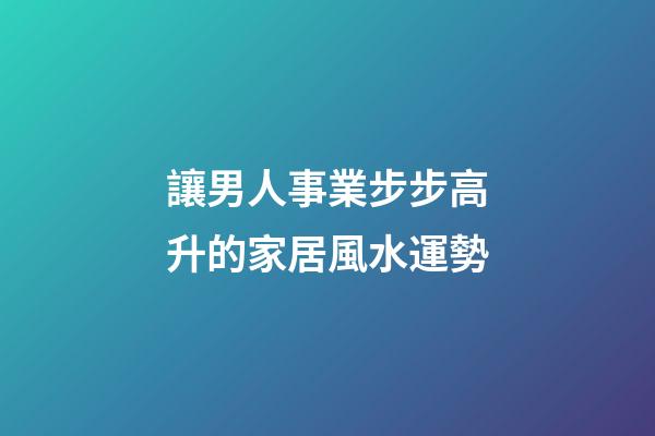 讓男人事業步步高升的家居風水運勢