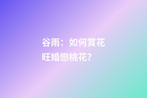 谷雨：如何賞花旺婚戀桃花？