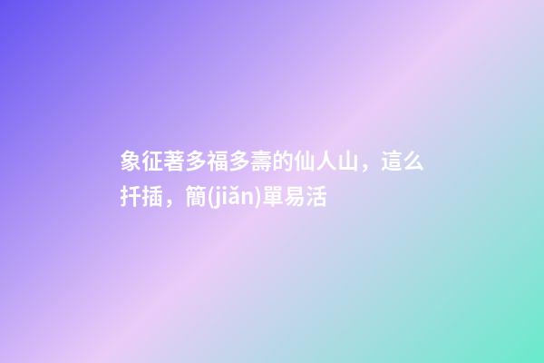 象征著多福多壽的仙人山，這么扦插，簡(jiǎn)單易活